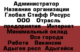 Администратор › Название организации ­ Глобал Стафф Ресурс, ООО › Отрасль предприятия ­ Интернет › Минимальный оклад ­ 25 000 - Все города Работа » Вакансии   . Адыгея респ.,Адыгейск г.